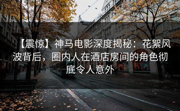 【震惊】神马电影深度揭秘：花絮风波背后，圈内人在酒店房间的角色彻底令人意外