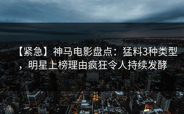 【紧急】神马电影盘点：猛料3种类型，明星上榜理由疯狂令人持续发酵