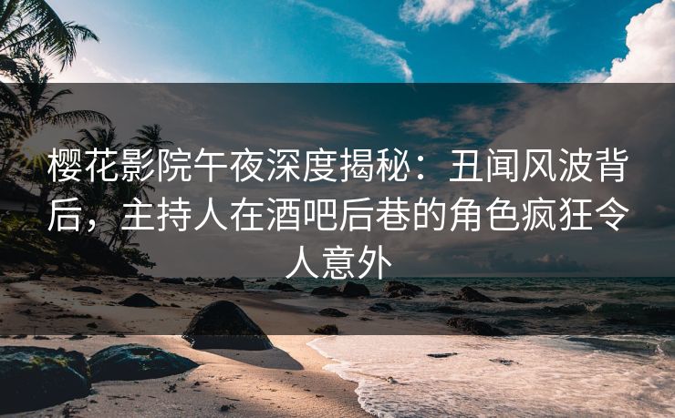 樱花影院午夜深度揭秘：丑闻风波背后，主持人在酒吧后巷的角色疯狂令人意外