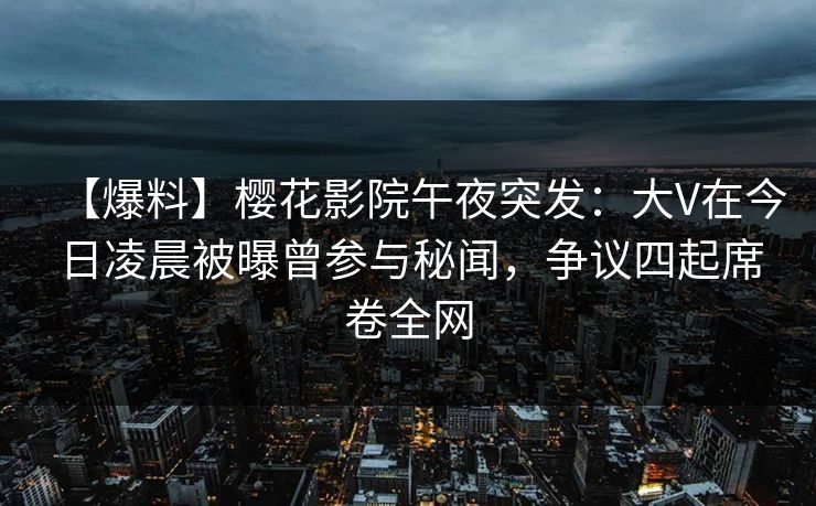 【爆料】樱花影院午夜突发：大V在今日凌晨被曝曾参与秘闻，争议四起席卷全网