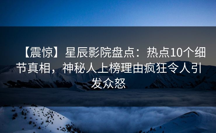 【震惊】星辰影院盘点：热点10个细节真相，神秘人上榜理由疯狂令人引发众怒
