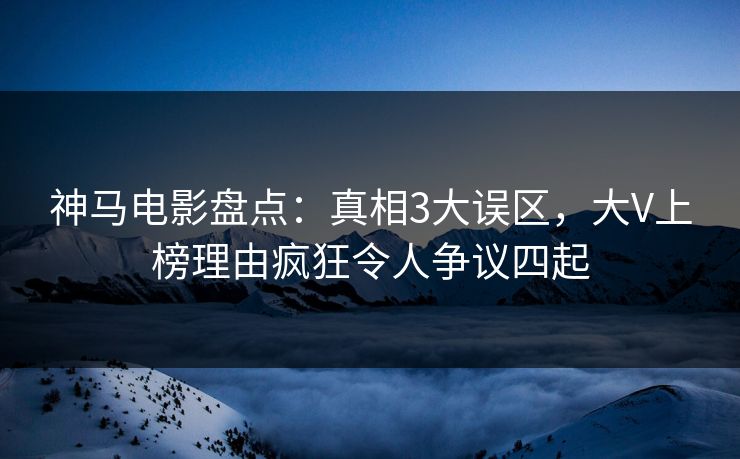 神马电影盘点：真相3大误区，大V上榜理由疯狂令人争议四起