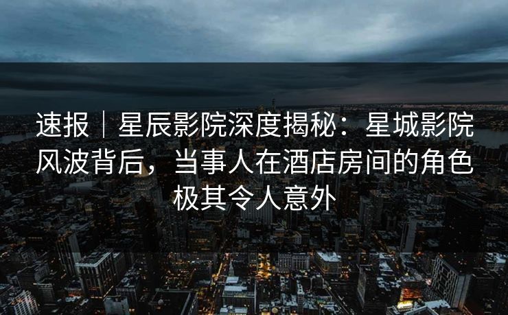 速报｜星辰影院深度揭秘：星城影院风波背后，当事人在酒店房间的角色极其令人意外