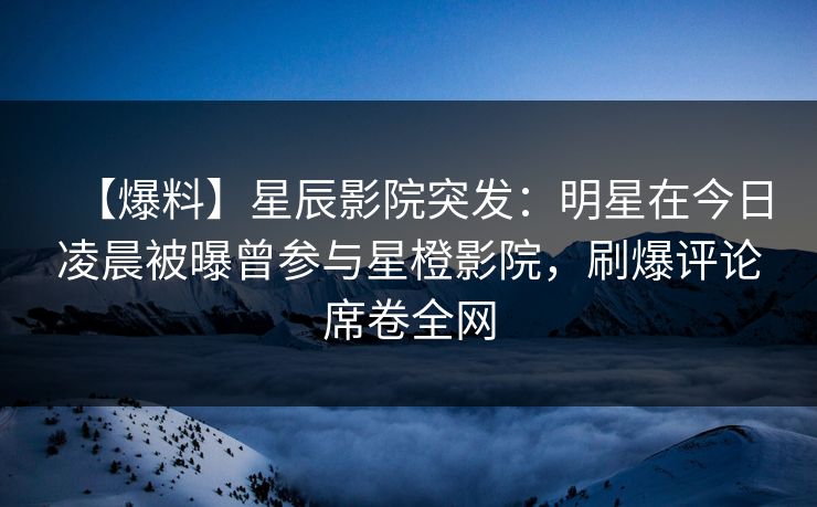 【爆料】星辰影院突发：明星在今日凌晨被曝曾参与星橙影院，刷爆评论席卷全网