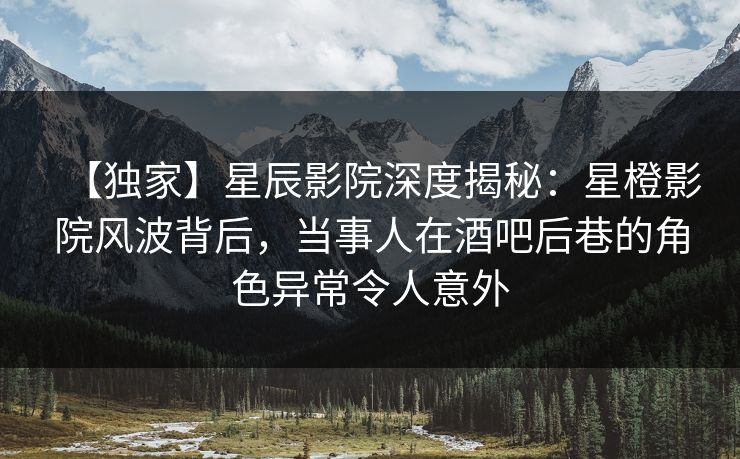 【独家】星辰影院深度揭秘：星橙影院风波背后，当事人在酒吧后巷的角色异常令人意外