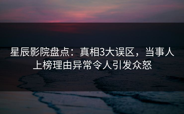 星辰影院盘点：真相3大误区，当事人上榜理由异常令人引发众怒