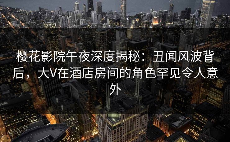 樱花影院午夜深度揭秘：丑闻风波背后，大V在酒店房间的角色罕见令人意外
