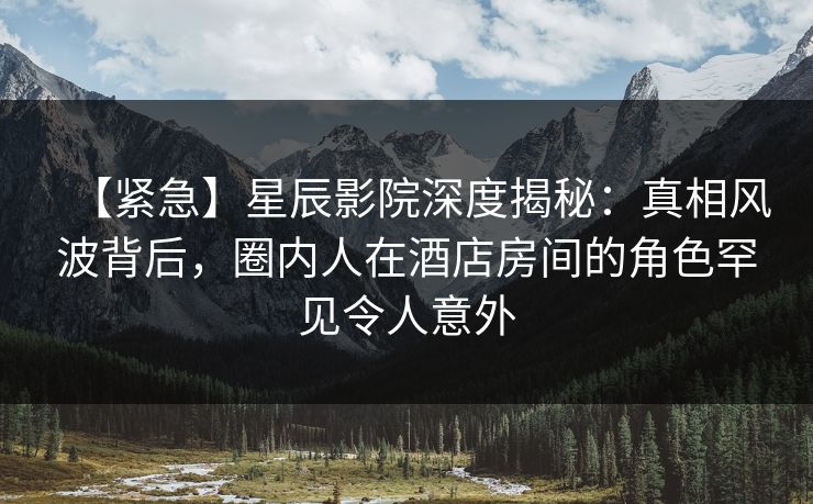 【紧急】星辰影院深度揭秘：真相风波背后，圈内人在酒店房间的角色罕见令人意外