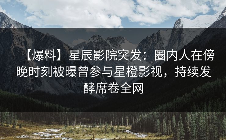 【爆料】星辰影院突发：圈内人在傍晚时刻被曝曾参与星橙影视，持续发酵席卷全网