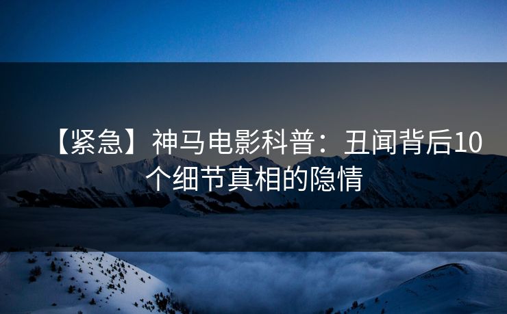 【紧急】神马电影科普：丑闻背后10个细节真相的隐情