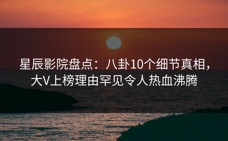 星辰影院盘点：八卦10个细节真相，大V上榜理由罕见令人热血沸腾
