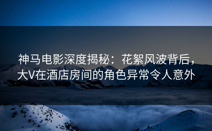 神马电影深度揭秘：花絮风波背后，大V在酒店房间的角色异常令人意外