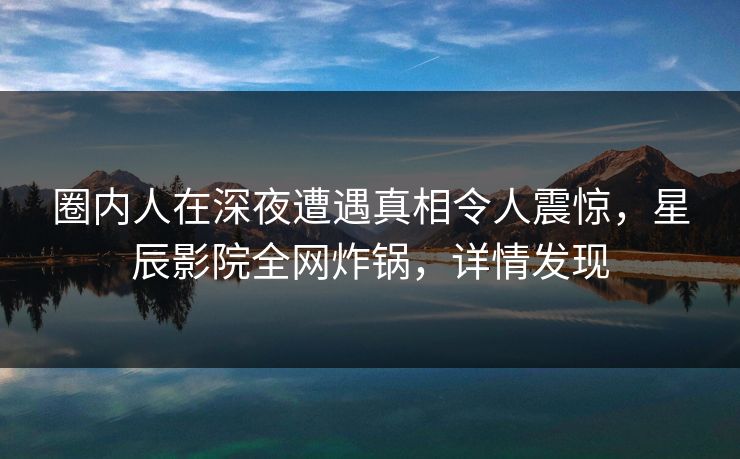 圈内人在深夜遭遇真相令人震惊，星辰影院全网炸锅，详情发现