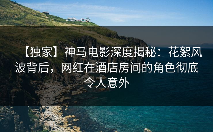 【独家】神马电影深度揭秘：花絮风波背后，网红在酒店房间的角色彻底令人意外