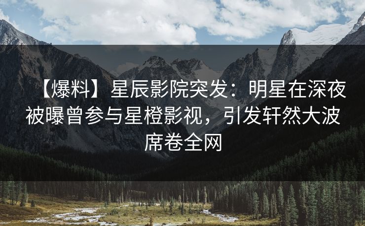 【爆料】星辰影院突发：明星在深夜被曝曾参与星橙影视，引发轩然大波席卷全网