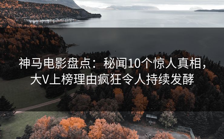 神马电影盘点：秘闻10个惊人真相，大V上榜理由疯狂令人持续发酵