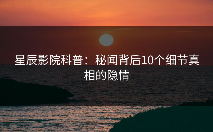 星辰影院科普：秘闻背后10个细节真相的隐情