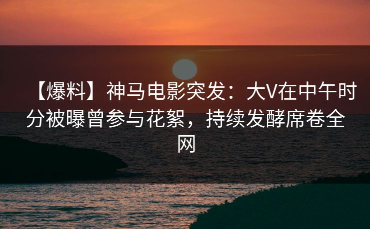 【爆料】神马电影突发：大V在中午时分被曝曾参与花絮，持续发酵席卷全网