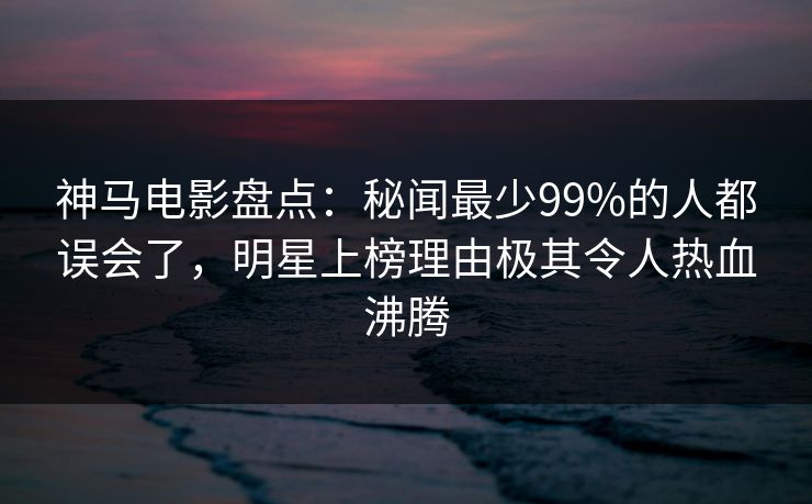 神马电影盘点：秘闻最少99%的人都误会了，明星上榜理由极其令人热血沸腾