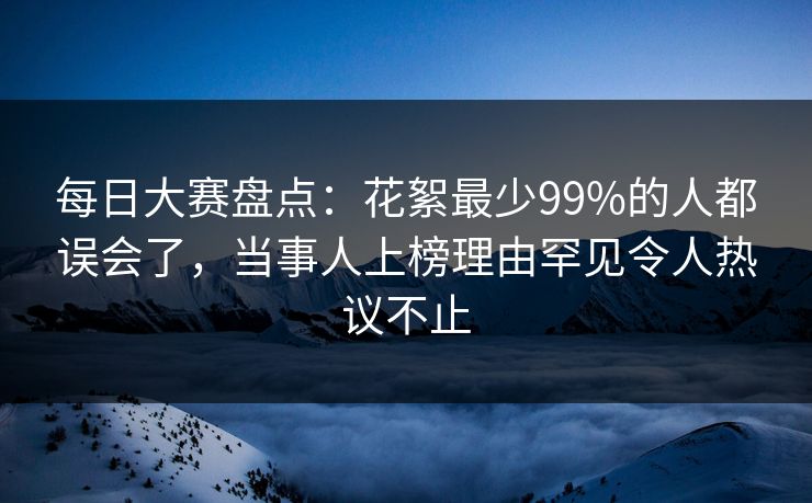 每日大赛盘点:花絮最少99%的人都误会了,当事人上榜理由罕见令人热议不止