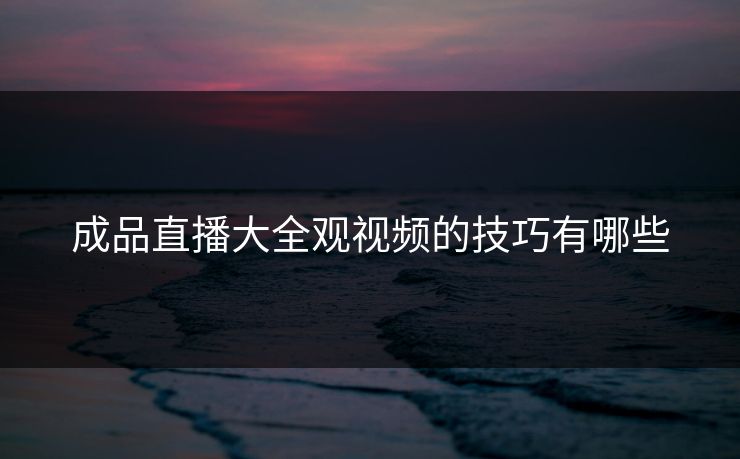成品直播大全观视频的技巧有哪些 成品直播大全观视频的技巧有哪些