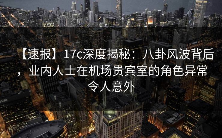 【速报】17c深度揭秘:八卦风波背后,业内人士在机场贵宾室的角色异常令人意外