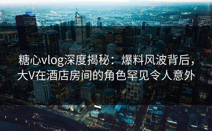 糖心vlog深度揭秘:爆料风波背后,大V在酒店房间的角色罕见令人意外