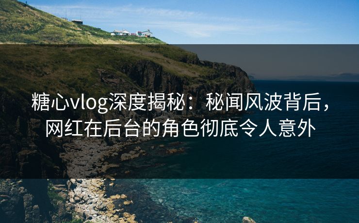 糖心vlog深度揭秘:秘闻风波背后,网红在后台的角色彻底令人意外