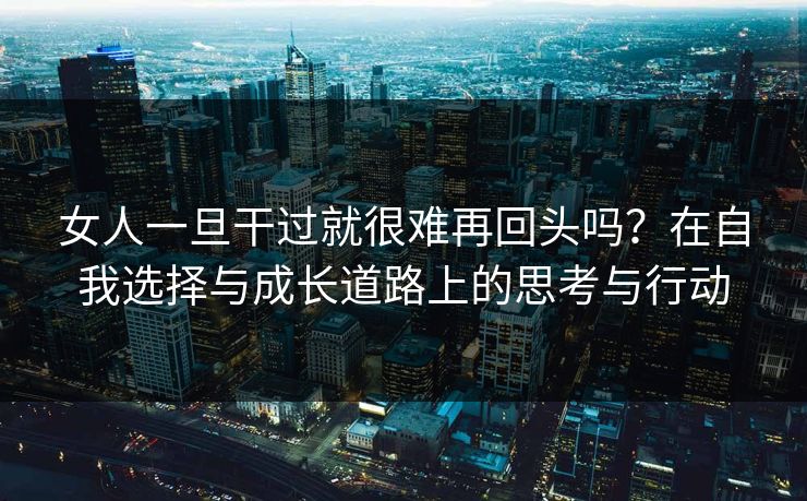 女人一旦干过就很难再回头吗?在自我选择与成长道路上的思考与行动 女人一旦干过就很难再回头吗?在自我选择与成长道路上的思考与行动