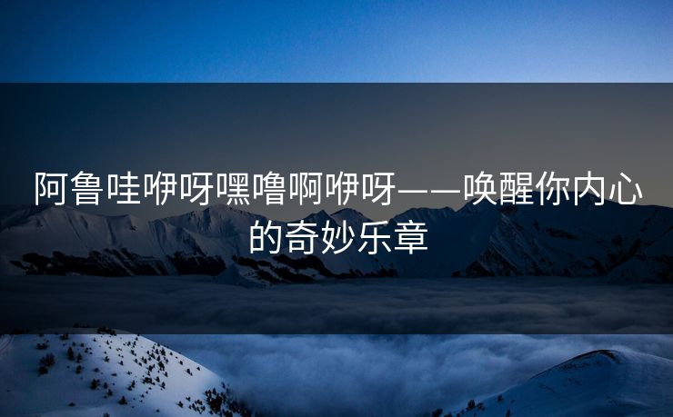 阿鲁哇咿呀嘿噜啊咿呀——唤醒你内心的奇妙乐章 阿鲁哇咿呀嘿噜啊咿呀——唤醒你内心的奇妙乐章