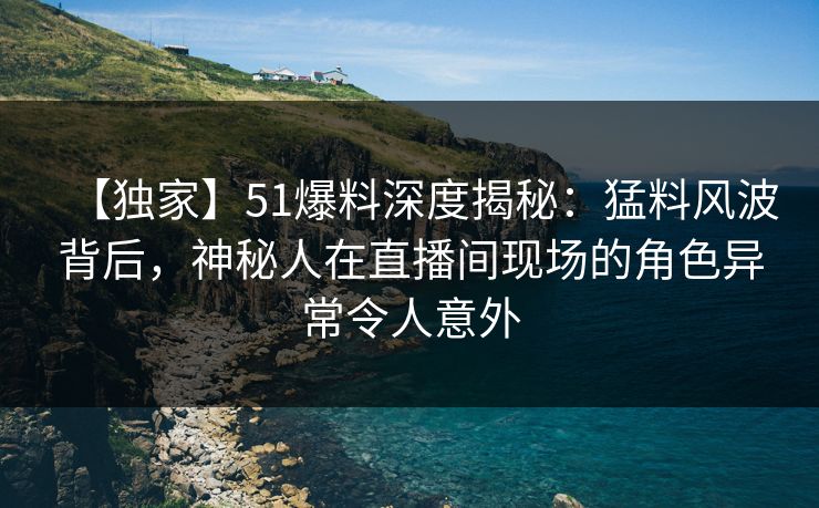 【独家】51爆料深度揭秘:猛料风波背后,神秘人在直播间现场的角色异常令人意外 【独家】51爆料深度揭秘:猛料风波背后,神秘人在直播间现场的角色异常令人意外