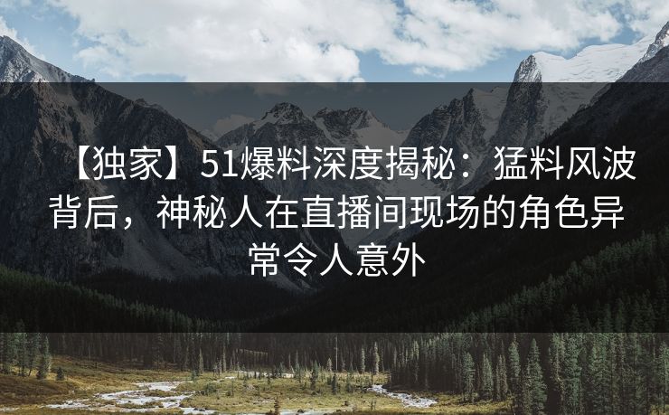【独家】51爆料深度揭秘:猛料风波背后,神秘人在直播间现场的角色异常令人意外