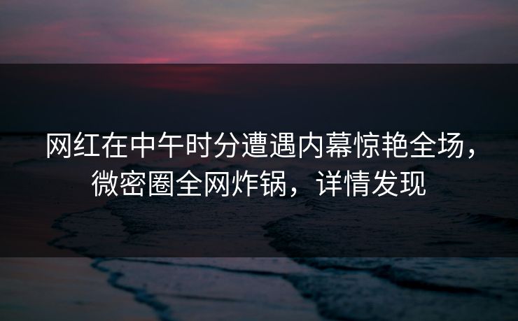网红在中午时分遭遇内幕惊艳全场,微密圈全网炸锅,详情发现 网红在中午时分遭遇内幕惊艳全场,微密圈全网炸锅,详情发现