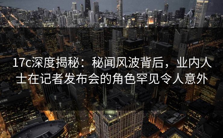 17c深度揭秘:秘闻风波背后,业内人士在记者发布会的角色罕见令人意外 17c深度揭秘:秘闻风波背后,业内人士在记者发布会的角色罕见令人意外