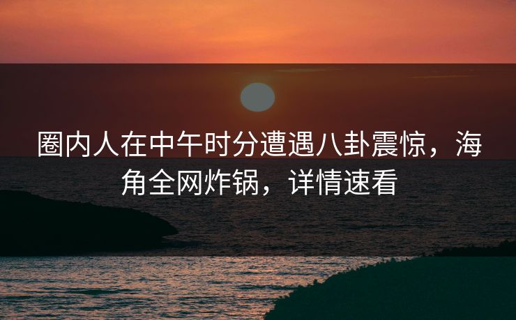 圈内人在中午时分遭遇八卦震惊，海角全网炸锅，详情速看