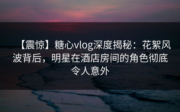 【震惊】糖心vlog深度揭秘:花絮风波背后,明星在酒店房间的角色彻底令人意外 【震惊】糖心vlog深度揭秘:花絮风波背后,明星在酒店房间的角色彻底令人意外