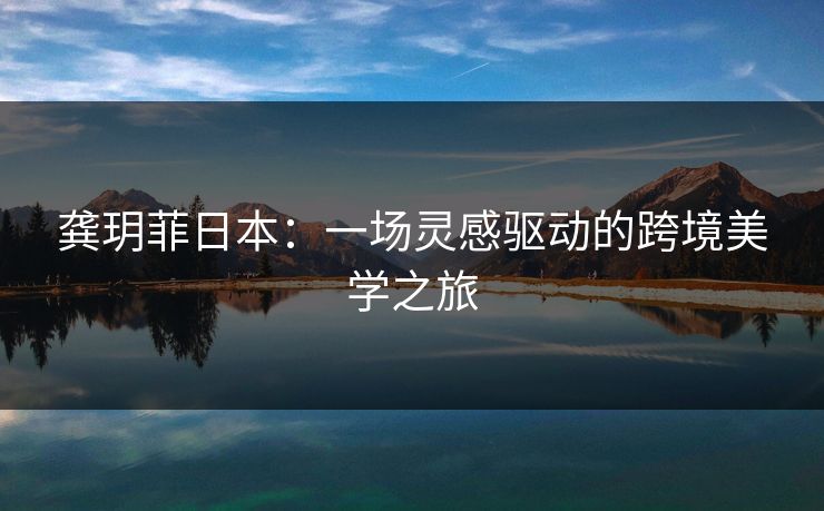 龚玥菲日本:一场灵感驱动的跨境美学之旅 龚玥菲日本:一场灵感驱动的跨境美学之旅