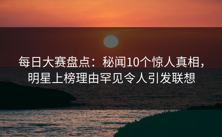 每日大赛盘点:秘闻10个惊人真相,明星上榜理由罕见令人引发联想