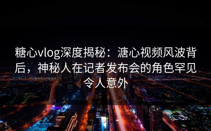 糖心vlog深度揭秘：溏心视频风波背后，神秘人在记者发布会的角色罕见令人意外