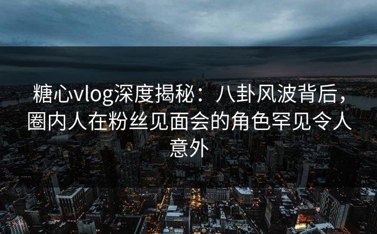 糖心vlog深度揭秘:八卦风波背后,圈内人在粉丝见面会的角色罕见令人意外