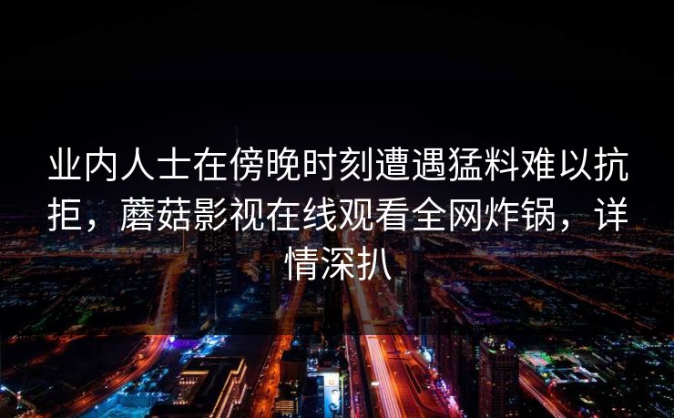 业内人士在傍晚时刻遭遇猛料难以抗拒,蘑菇影视在线观看全网炸锅,详情深扒