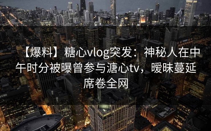 【爆料】糖心vlog突发:神秘人在中午时分被曝曾参与溏心tv,暧昧蔓延席卷全网