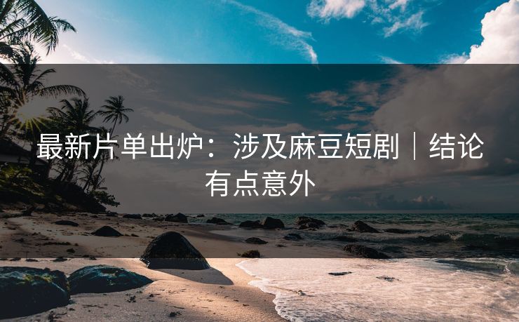 最新片单出炉：涉及麻豆短剧｜结论有点意外