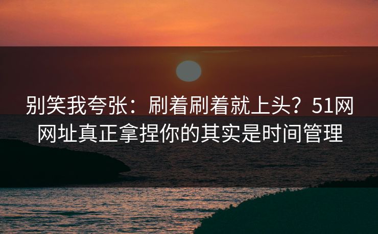 别笑我夸张：刷着刷着就上头？51网网址真正拿捏你的其实是时间管理