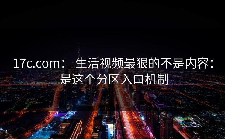 17c.com： 生活视频最狠的不是内容： 是这个分区入口机制