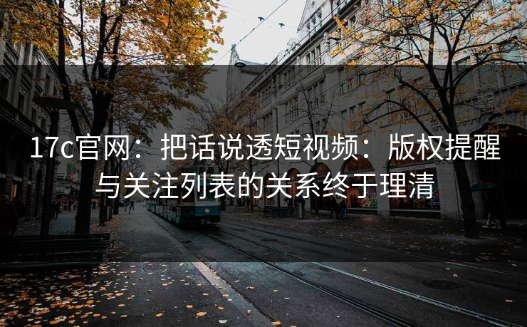 17c官网：把话说透短视频：版权提醒与关注列表的关系终于理清