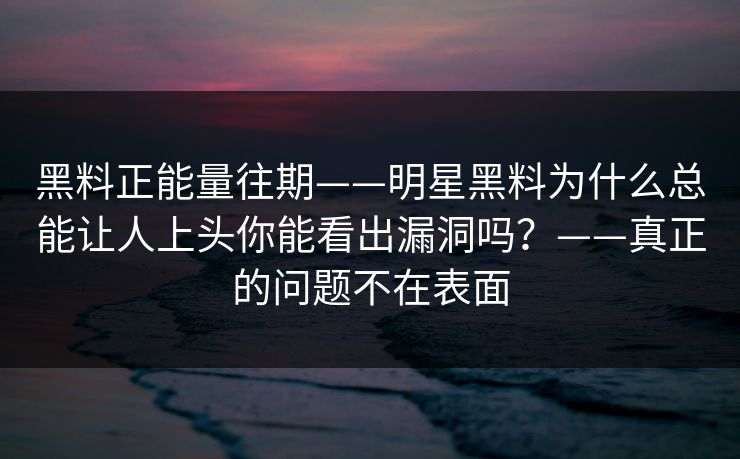黑料正能量往期——明星黑料为什么总能让人上头你能看出漏洞吗？——真正的问题不在表面