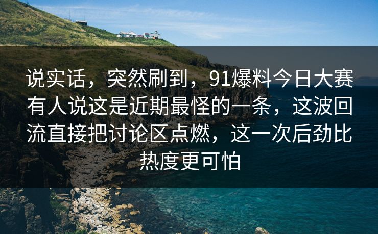说实话，突然刷到，91爆料今日大赛有人说这是近期最怪的一条，这波回流直接把讨论区点燃，这一次后劲比热度更可怕