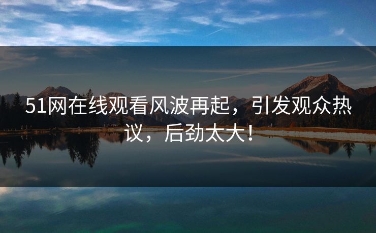 51网在线观看风波再起，引发观众热议，后劲太大！