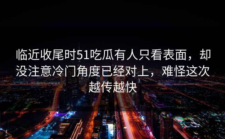 临近收尾时51吃瓜有人只看表面，却没注意冷门角度已经对上，难怪这次越传越快